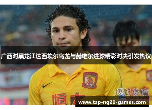 广西对黑龙江达西埃尔乌龙与赫维尔进球精彩对决引发热议