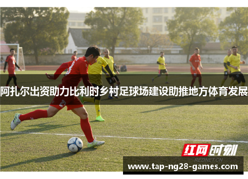 阿扎尔出资助力比利时乡村足球场建设助推地方体育发展