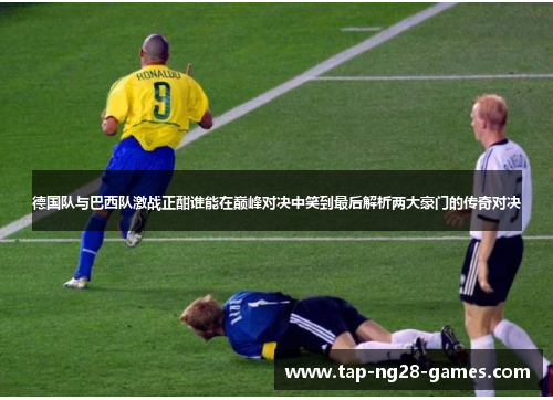 德国队与巴西队激战正酣谁能在巅峰对决中笑到最后解析两大豪门的传奇对决