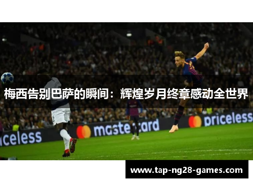 梅西告别巴萨的瞬间:辉煌岁月终章感动全世界 梅西告别巴萨的瞬间:辉煌岁月终章感动全世界
