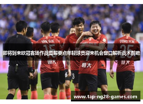即将到来欧冠客场作战图解要点年轻球员迎来机会窗口解析战术前瞻 即将到来欧冠客场作战图解要点年轻球员迎来机会窗口解析战术前瞻
