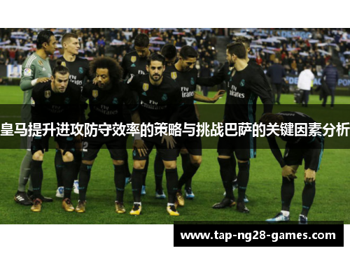 皇马提升进攻防守效率的策略与挑战巴萨的关键因素分析 皇马提升进攻防守效率的策略与挑战巴萨的关键因素分析