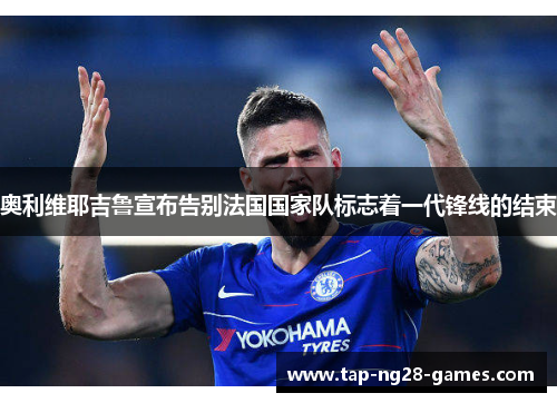 奥利维耶吉鲁宣布告别法国国家队标志着一代锋线的结束 奥利维耶吉鲁宣布告别法国国家队标志着一代锋线的结束