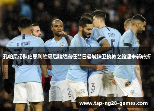 孔帕尼带队伯恩利降级后黯然离任昔日曼城铁卫执教之路迎来新转折 孔帕尼带队伯恩利降级后黯然离任昔日曼城铁卫执教之路迎来新转折